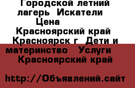 Городской летний лагерь “Искатели“ › Цена ­ 7 500 - Красноярский край, Красноярск г. Дети и материнство » Услуги   . Красноярский край